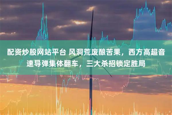 配资炒股网站平台 风洞荒废酿苦果，西方高超音速导弹集体翻车，三大杀招锁定胜局
