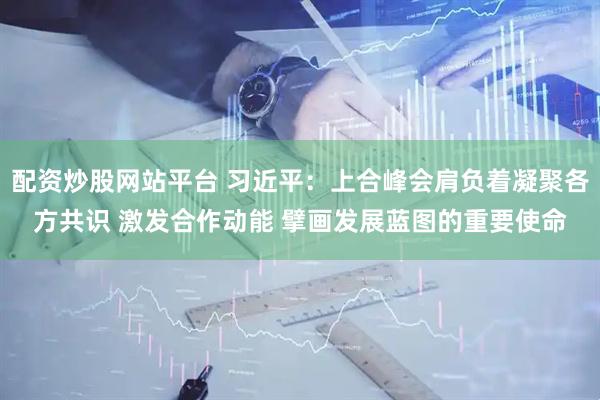 配资炒股网站平台 习近平：上合峰会肩负着凝聚各方共识 激发合作动能 擘画发展蓝图的重要使命