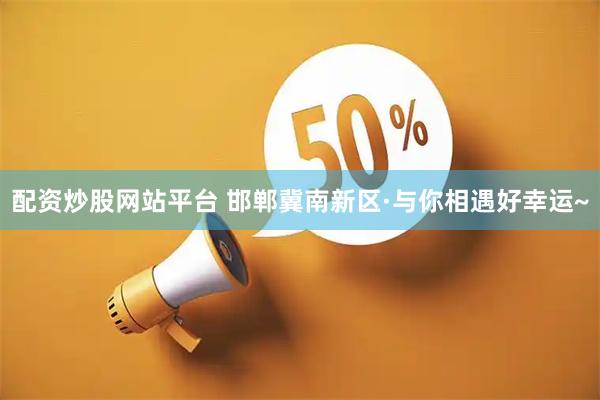 配资炒股网站平台 邯郸冀南新区·与你相遇好幸运~