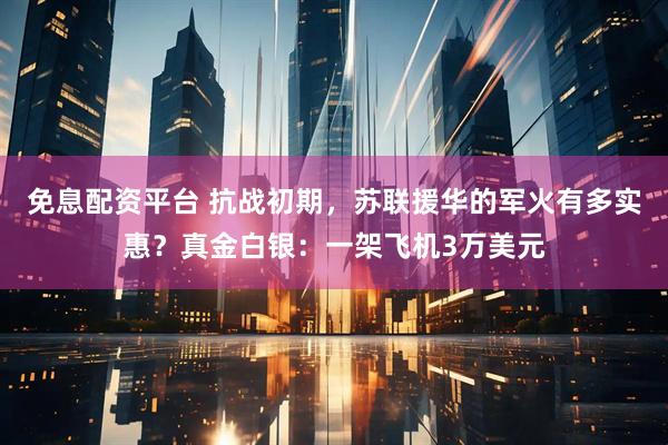 免息配资平台 抗战初期，苏联援华的军火有多实惠？真金白银：一架飞机3万美元