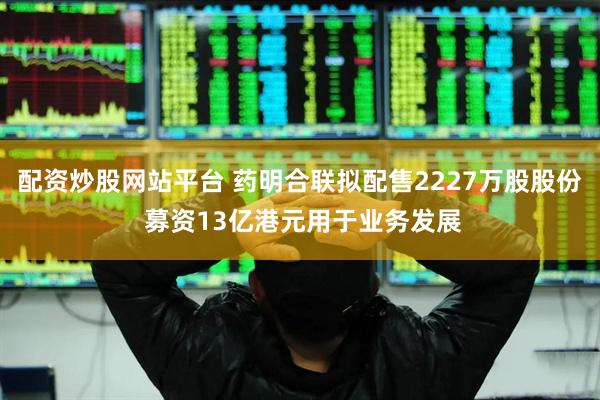 配资炒股网站平台 药明合联拟配售2227万股股份 募资13亿港元用于业务发展