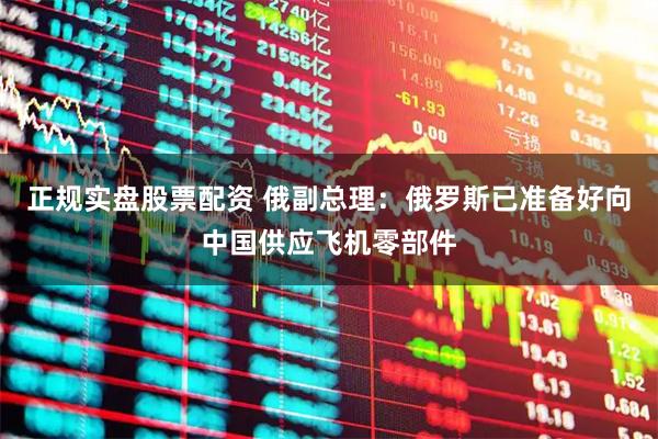 正规实盘股票配资 俄副总理：俄罗斯已准备好向中国供应飞机零部件