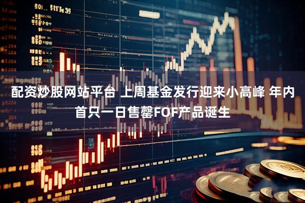 配资炒股网站平台 上周基金发行迎来小高峰 年内首只一日售罄FOF产品诞生