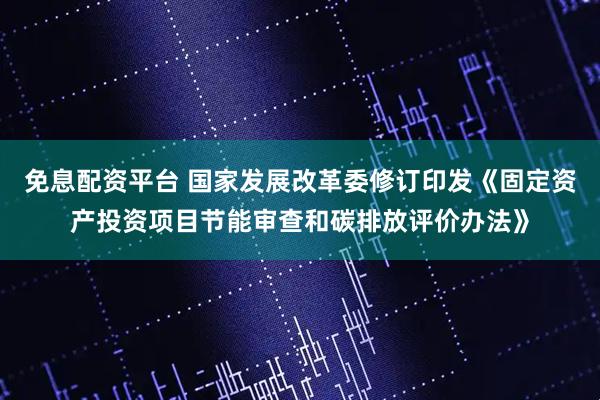 免息配资平台 国家发展改革委修订印发《固定资产投资项目节能审查和碳排放评价办法》