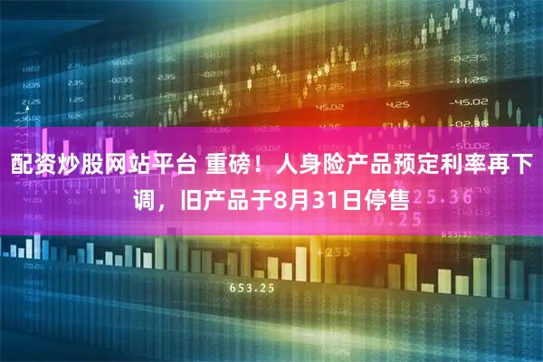 配资炒股网站平台 重磅！人身险产品预定利率再下调，旧产品于8月31日停售