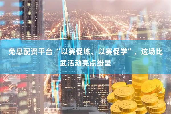 免息配资平台 “以赛促练、以赛促学”，这场比武活动亮点纷呈