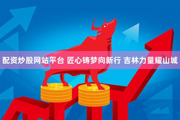 配资炒股网站平台 匠心铸梦向新行 吉林力量耀山城