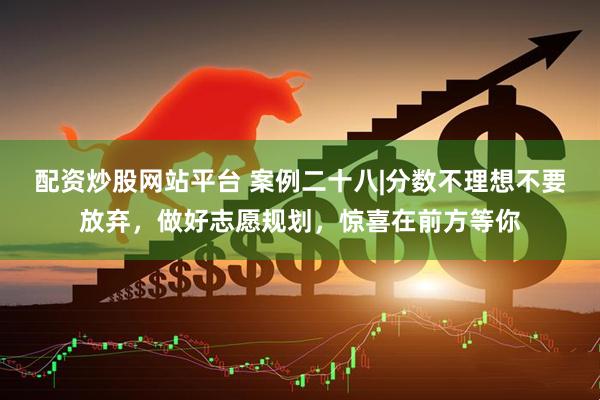 配资炒股网站平台 案例二十八|分数不理想不要放弃，做好志愿规划，惊喜在前方等你
