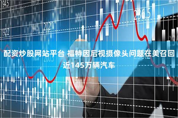 配资炒股网站平台 福特因后视摄像头问题在美召回近145万辆汽车