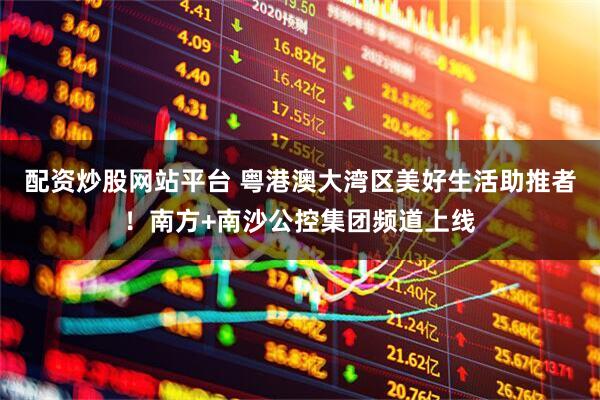 配资炒股网站平台 粤港澳大湾区美好生活助推者！南方+南沙公控集团频道上线