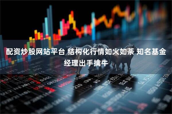 配资炒股网站平台 结构化行情如火如荼 知名基金经理出手擒牛