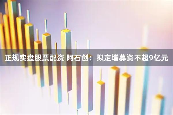 正规实盘股票配资 阿石创：拟定增募资不超9亿元