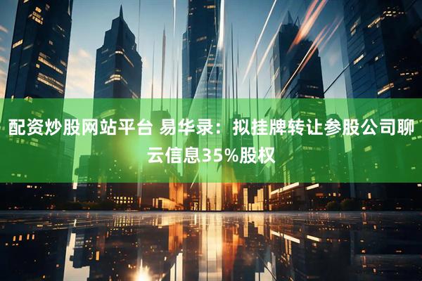 配资炒股网站平台 易华录：拟挂牌转让参股公司聊云信息35%股权