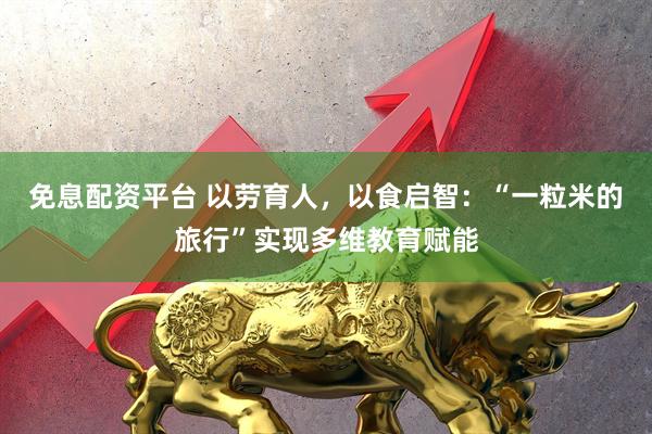 免息配资平台 以劳育人，以食启智：“一粒米的旅行”实现多维教育赋能