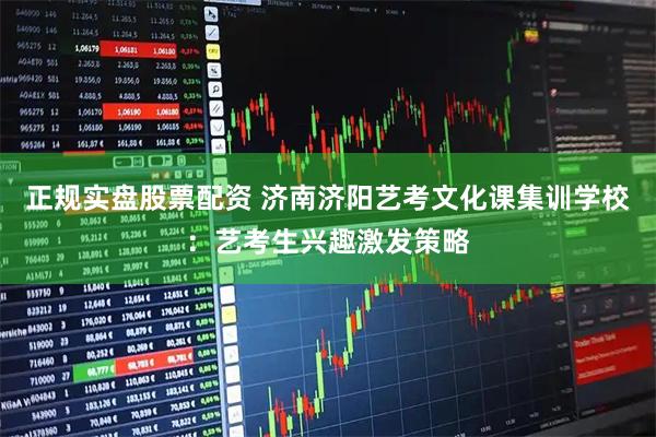 正规实盘股票配资 济南济阳艺考文化课集训学校：艺考生兴趣激发策略