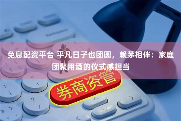 免息配资平台 平凡日子也团圆，赖茅相伴：家庭团聚用酒的仪式感担当