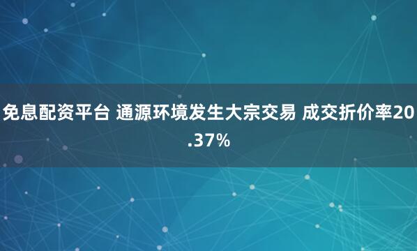 免息配资平台 通源环境发生大宗交易 成交折价率20.37%