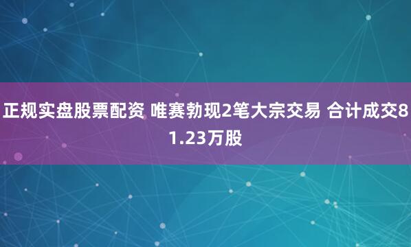 正规实盘股票配资 唯赛勃现2笔大宗交易 合计成交81.23万股