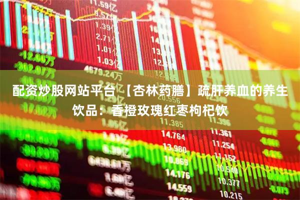 配资炒股网站平台 【杏林药膳】疏肝养血的养生饮品：香橙玫瑰红枣枸杞饮