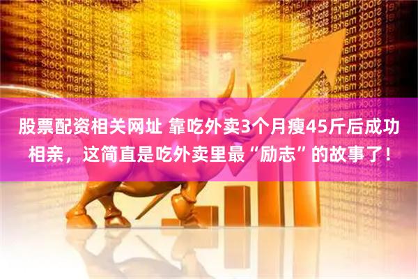 股票配资相关网址 靠吃外卖3个月瘦45斤后成功相亲，这简直是吃外卖里最“励志”的故事了！