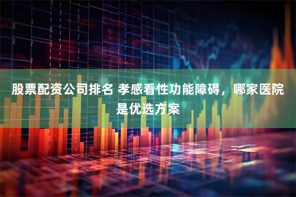 股票配资公司排名 孝感看性功能障碍，哪家医院是优选方案