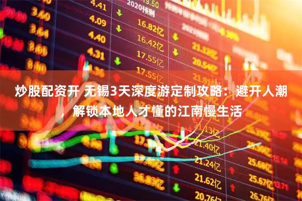 炒股配资开 无锡3天深度游定制攻略：避开人潮，解锁本地人才懂的江南慢生活