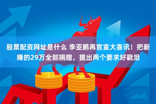 股票配资网址是什么 李亚鹏再官宣大喜讯！把新赚的29万全部捐赠，提出两个要求好戳泪