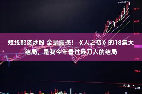 短线配资炒股 全是震撼！《人之初》的18集大结局，是我今年看过最刀人的结局