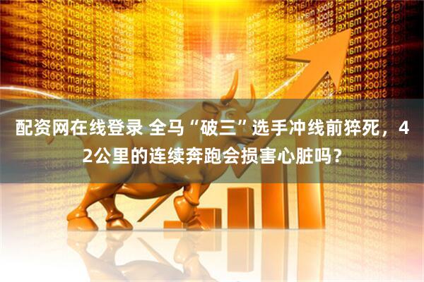配资网在线登录 全马“破三”选手冲线前猝死，42公里的连续奔跑会损害心脏吗？