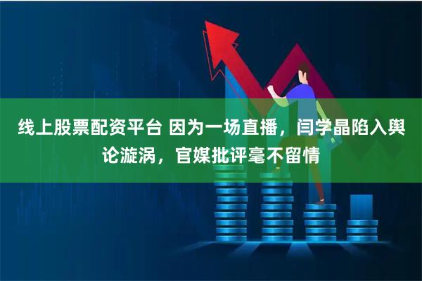 线上股票配资平台 因为一场直播，闫学晶陷入舆论漩涡，官媒批评毫不留情