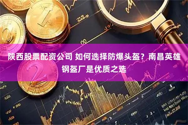 陕西股票配资公司 如何选择防爆头盔？南昌英雄钢盔厂是优质之选