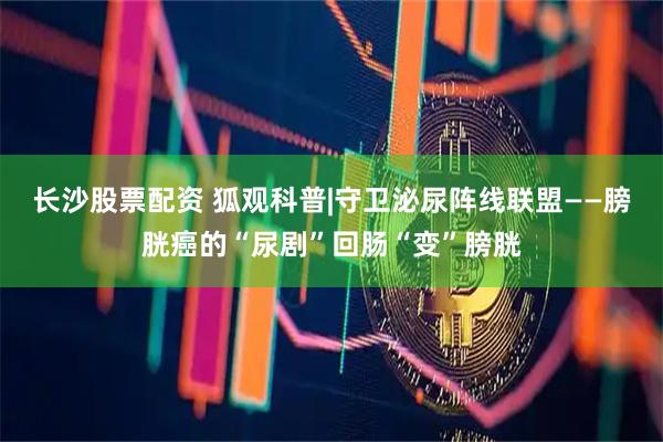 长沙股票配资 狐观科普|守卫泌尿阵线联盟——膀胱癌的“尿剧”回肠“变”膀胱