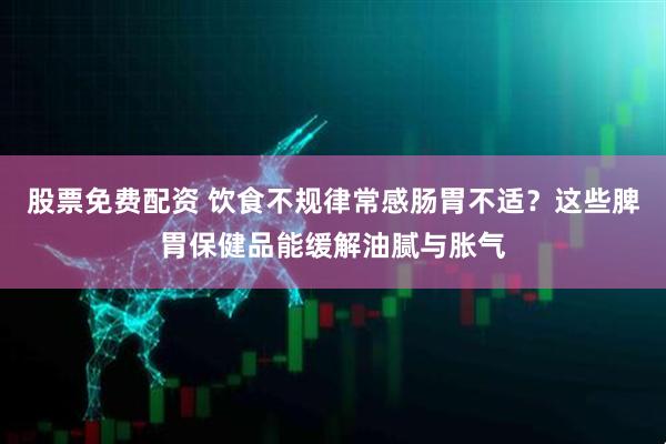 股票免费配资 饮食不规律常感肠胃不适？这些脾胃保健品能缓解油腻与胀气
