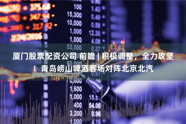 厦门股票配资公司 前瞻 | 积极调整，全力攻坚！青岛崂山啤酒客场对阵北京北汽