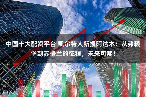 中国十大配资平台 凯尔特人新援阿达木：从弗赖堡到苏格兰的征程，未来可期！