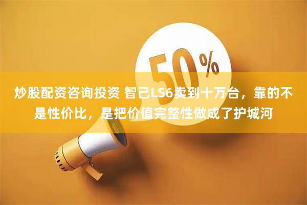 炒股配资咨询投资 智己LS6卖到十万台，靠的不是性价比，是把价值完整性做成了护城河