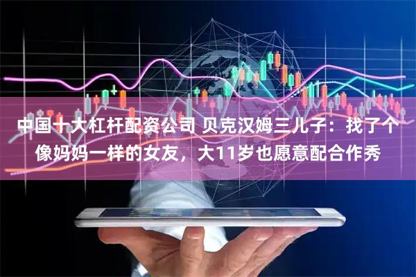中国十大杠杆配资公司 贝克汉姆三儿子：找了个像妈妈一样的女友，大11岁也愿意配合作秀