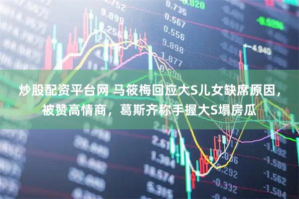 炒股配资平台网 马筱梅回应大S儿女缺席原因，被赞高情商，葛斯齐称手握大S塌房瓜