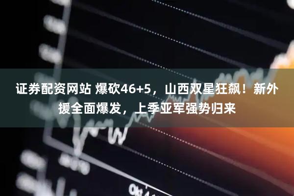 证券配资网站 爆砍46+5，山西双星狂飙！新外援全面爆发，上季亚军强势归来