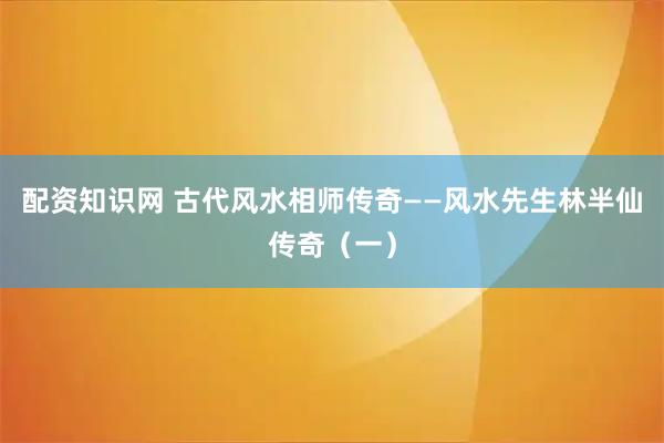 配资知识网 古代风水相师传奇——风水先生林半仙传奇（一）