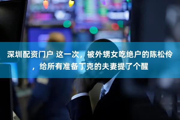 深圳配资门户 这一次，被外甥女吃绝户的陈松伶，给所有准备丁克的夫妻提了个醒