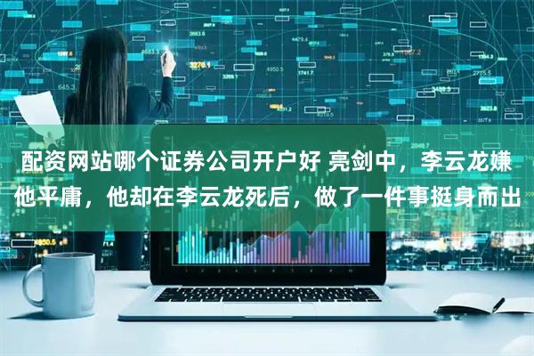 配资网站哪个证券公司开户好 亮剑中，李云龙嫌他平庸，他却在李云龙死后，做了一件事挺身而出