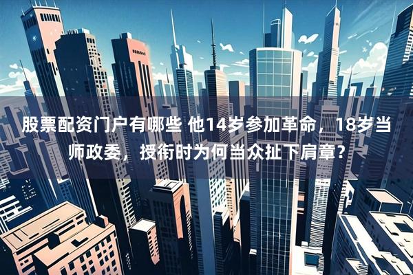 股票配资门户有哪些 他14岁参加革命，18岁当师政委，授衔时为何当众扯下肩章？