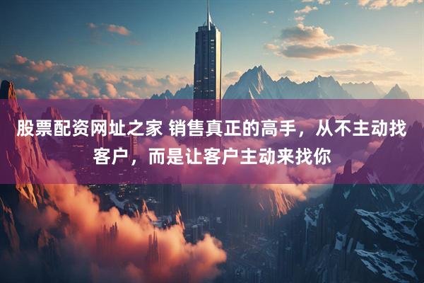 股票配资网址之家 销售真正的高手，从不主动找客户，而是让客户主动来找你