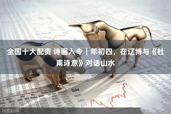 全国十大配资 诗画入令｜年初四，在辽博与《杜甫诗意》对话山水