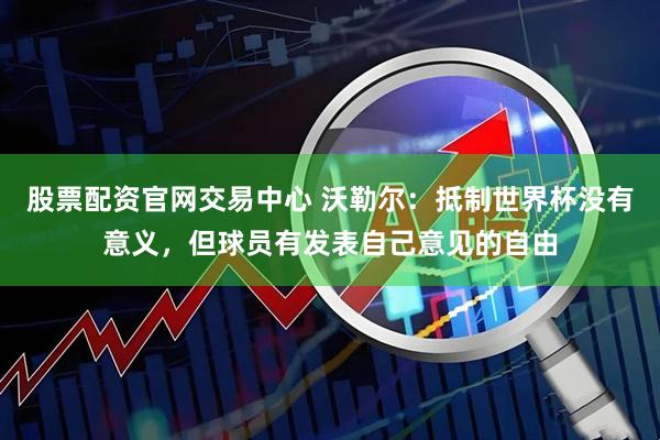 股票配资官网交易中心 沃勒尔：抵制世界杯没有意义，但球员有发表自己意见的自由