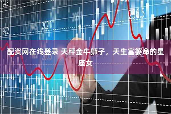 配资网在线登录 天秤金牛狮子，天生富婆命的星座女