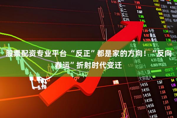股票配资专业平台 “反正”都是家的方向！“反向春运”折射时代变迁
