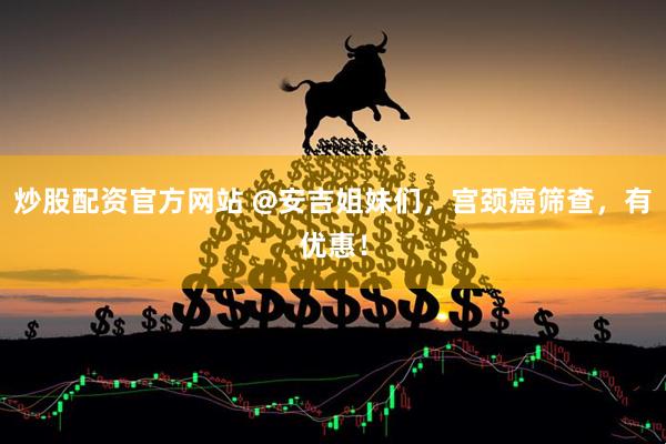 炒股配资官方网站 @安吉姐妹们，宫颈癌筛查，有优惠！