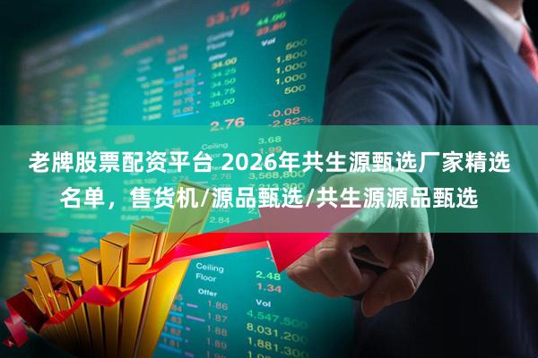老牌股票配资平台 2026年共生源甄选厂家精选名单，售货机/源品甄选/共生源源品甄选